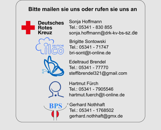 Hartmut Fürch Tel.: 05341 - 7905546 hartmut.fuerch@t-online.de Gerhard Nothhaft Tel.: 05341 - 1768502 gerhard.nothhaft@gmx.de Sonja Hoffmann Tel.: 05341 - 830 855 sonja.hoffmann@drk-kv-bs-sz.de Brigitte Sontowski Tel.: 05341 - 71747 bri-sont@t-online.de Edeltraud Brendel Tel.: 05341 - 77770 steffibrendel321@gmail.com Bitte mailen sie uns oder rufen sie uns an