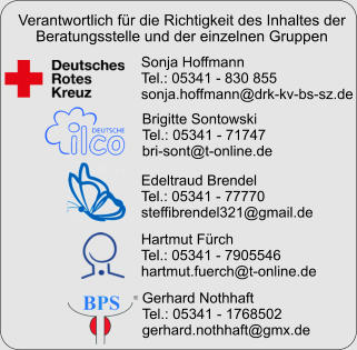 Sonja Hoffmann Tel.: 05341 - 830 855 sonja.hoffmann@drk-kv-bs-sz.de Brigitte Sontowski Tel.: 05341 - 71747 bri-sont@t-online.de Edeltraud Brendel Tel.: 05341 - 77770 steffibrendel321@gmail.de Hartmut Fürch Tel.: 05341 - 7905546 hartmut.fuerch@t-online.de Gerhard Nothhaft Tel.: 05341 - 1768502 gerhard.nothhaft@gmx.de Verantwortlich für die Richtigkeit des Inhaltes der Beratungsstelle und der einzelnen Gruppen