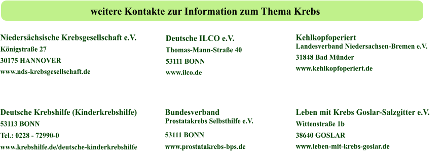 Leben mit Krebs Goslar-Salzgitter e.V.   Wittenstraße 1b 38640 GOSLAR  www.leben-mit-krebs-goslar.de Deutsche Krebshilfe (Kinderkrebshilfe)  53113 BONN  Tel.: 0228 - 72990-0  www.krebshilfe.de/deutsche-kinderkrebshilfe Bundesverband Prostatakrebs Selbsthilfe e.V.  53111 BONN  www.prostatakrebs-bps.de Niedersächsische Krebsgesellschaft e.V.  Königstraße 27 30175 HANNOVER  www.nds-krebsgesellschaft.de Deutsche ILCO e.V.   Thomas-Mann-Straße 40 53111 BONN  www.ilco.de Kehlkopfoperiert Landesverband Niedersachsen-Bremen e.V.  31848 Bad Münder  www.kehlkopfoperiert.de weitere Kontakte zur Information zum Thema Krebs