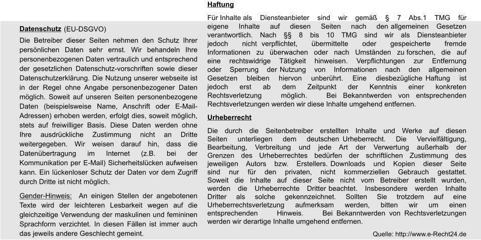 Datenschutz  Die Betreiber dieser Seiten nehmen den Schutz Ihrer persönlichen Daten sehr ernst. Wir behandeln Ihre personenbezogenen Daten vertraulich und entsprechend der gesetzlichen Datenschutz-vorschriften sowie dieser Datenschutzerklärung. Die Nutzung unserer webseite ist in der Regel ohne Angabe personenbezogener Daten möglich. Soweit auf unseren Seiten personenbezogene Daten (beispielsweise Name, Anschrift oder E-Mail-Adressen) erhoben werden, erfolgt dies, soweit möglich, stets auf freiwilliger Basis. Diese Daten werden ohne Ihre ausdrückliche Zustimmung nicht an Dritte weitergegeben. Wir weisen darauf hin, dass die Datenübertragung im Internet (z.B. bei der Kommunikation per E-Mail) Sicherheitslücken aufweisen kann. Ein lückenloser Schutz der Daten vor dem Zugriff durch Dritte ist nicht möglich. Gender-Hinweis:  An einigen Stellen der angebotenen Texte wird der leichteren Lesbarkeit wegen auf die gleichzeitige Verwendung der maskulinen und femininen Sprachform verzichtet. In diesen Fällen ist immer auch das jeweils andere Geschlecht gemeint.     (EU-DSGVO) Haftung  Für Inhalte als    Diensteanbieter    sind    wir    gemäß    §    7    Abs.1    TMG    für    eigene    Inhalte    auf    diesen    Seiten    nach    den allgemeinen   Gesetzen   verantwortlich.   Nach   §§   8   bis   10   TMG   sind   wir   als   Diensteanbieter   jedoch   nicht verpflichtet,   übermittelte   oder   gespeicherte   fremde   Informationen   zu   überwachen   oder   nach   Umständen   zu forschen,   die   auf   eine   rechtswidrige   Tätigkeit   hinweisen.   Verpflichtungen   zur   Entfernung   oder   Sperrung   der Nutzung   von   Informationen   nach   den   allgemeinen   Gesetzen   bleiben   hiervon   unberührt.   Eine   diesbezügliche Haftung   ist   jedoch   erst   ab   dem   Zeitpunkt   der   Kenntnis   einer   konkreten   Rechtsverletzung   möglich.   Bei Bekanntwerden von entsprechenden Rechtsverletzungen werden wir diese Inhalte umgehend entfernen. Urheberrecht Die   durch   die   Seitenbetreiber   erstellten   Inhalte   und   Werke   auf   diesen   Seiten   unterliegen   dem   deutschen Urheberrecht.   Die   Vervielfältigung,   Bearbeitung,   Verbreitung   und   jede   Art   der   Verwertung   außerhalb   der Grenzen   des   Urheberrechtes   bedürfen   der   schriftlichen   Zustimmung   des   jeweiligen   Autors   bzw.   Erstellers. Downloads   und   Kopien   dieser   Seite   sind   nur   für   den   privaten,   nicht   kommerziellen   Gebrauch   gestattet. Soweit   die   Inhalte   auf   dieser   Seite   nicht   vom   Betreiber   erstellt   wurden,   werden   die   Urheberrechte   Dritter beachtet.   Insbesondere   werden   Inhalte   Dritter   als   solche   gekennzeichnet.   Sollten   Sie   trotzdem   auf   eine Urheberrechtsverletzung     aufmerksam     werden,     bitten     wir     um     einen     entsprechenden     Hinweis.     Bei Bekanntwerden von Rechtsverletzungen werden wir derartige Inhalte umgehend entfernen.  Quelle: http://www.e-Recht24.de