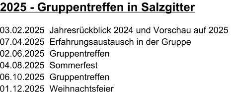 03.02.2025  Jahresrückblick 2024 und Vorschau auf 2025  07.04.2025  Erfahrungsaustausch in der Gruppe 02.06.2025  Gruppentreffen 04.08.2025  Sommerfest 06.10.2025  Gruppentreffen 01.12.2025  Weihnachtsfeier 2025 - Gruppentreffen in Salzgitter